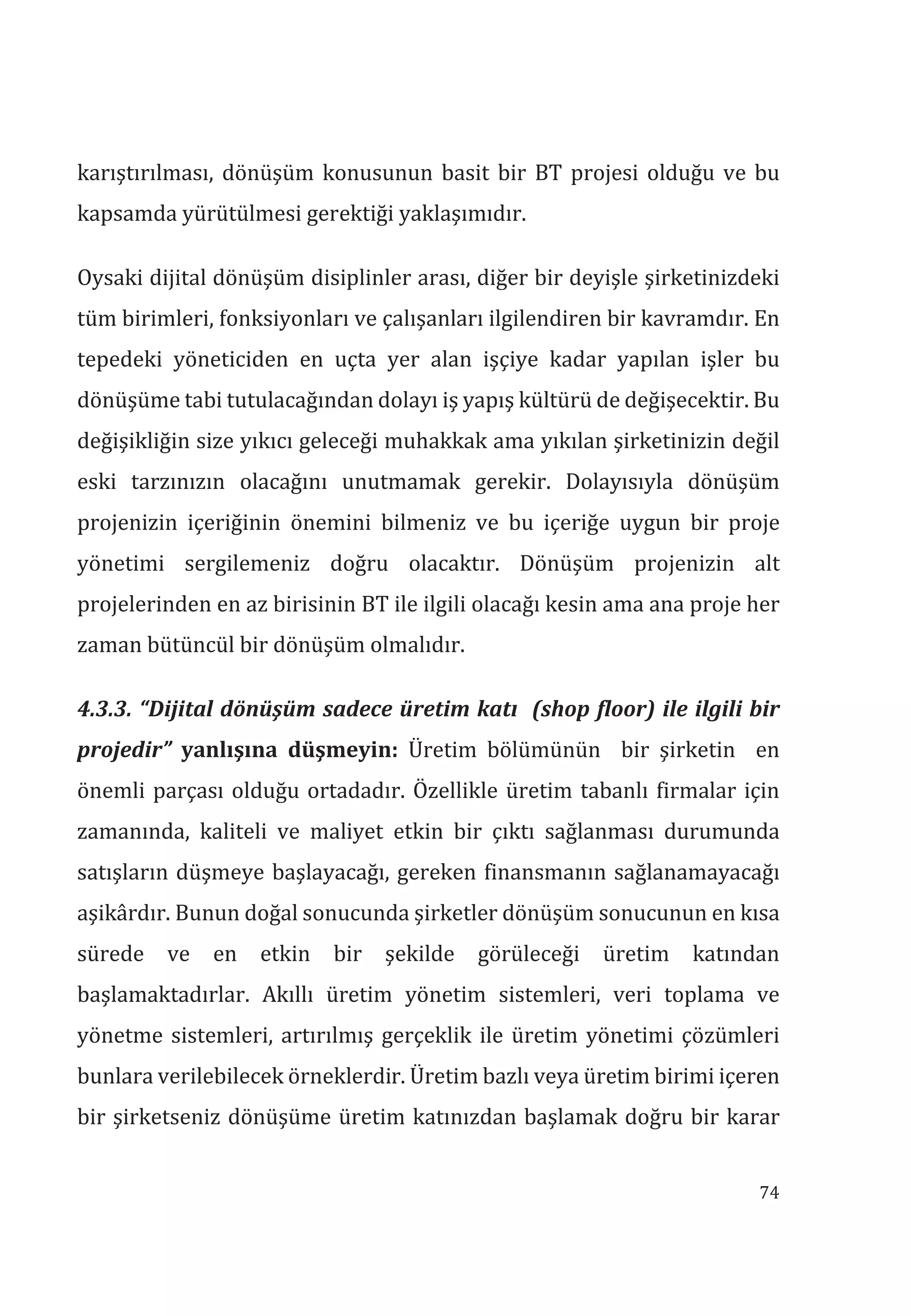 74
karıştırılması, dönüşüm konusunun basit bir BT projesi olduğu ve bu
kapsamda yürütülmesi gerektiği yaklaşımıdır.
Oysaki dijital dönüşüm disiplinler arası, diğer bir deyişle şirketinizdeki
tüm birimleri, fonksiyonları ve çalışanları ilgilendiren bir kavramdır. En
tepedeki yöneticiden en uçta yer alan işçiye kadar yapılan işler bu
dönüşüme tabi tutulacağından dolayı iş yapış kültürü de değişecektir. Bu
değişikliğin size yıkıcı geleceği muhakkak ama yıkılan şirketinizin değil
eski tarzınızın olacağını unutmamak gerekir. Dolayısıyla dönüşüm
projenizin içeriğinin önemini bilmeniz ve bu içeriğe uygun bir proje
yönetimi sergilemeniz doğru olacaktır. Dönüşüm projenizin alt
projelerinden en az birisinin BT ile ilgili olacağı kesin ama ana proje her
zaman bütüncül bir dönüşüm olmalıdır.
4.3.3. “Dijital dönüşüm sadece üretim kat (shop floor) ile ilgili bir
projedir” yanlşna düşmeyin: Üretim bölümünün bir şirketin en
önemli parçası olduğu ortadadır. Özellikle üretim tabanlı firmalar için
zamanında, kaliteli ve maliyet etkin bir çıktı sağlanması durumunda
satışların düşmeye başlayacağı, gereken finansmanın sağlanamayacağı
aşikârdır. Bunun doğal sonucunda şirketler dönüşüm sonucunun en kısa
sürede ve en etkin bir şekilde görüleceği üretim katından
başlamaktadırlar. Akıllı üretim yönetim sistemleri, veri toplama ve
yönetme sistemleri, artırılmış gerçeklik ile üretim yönetimi çözümleri
bunlara verilebilecek örneklerdir. Üretim bazlı veya üretim birimi içeren
bir şirketseniz dönüşüme üretim katınızdan başlamak doğru bir karar
 