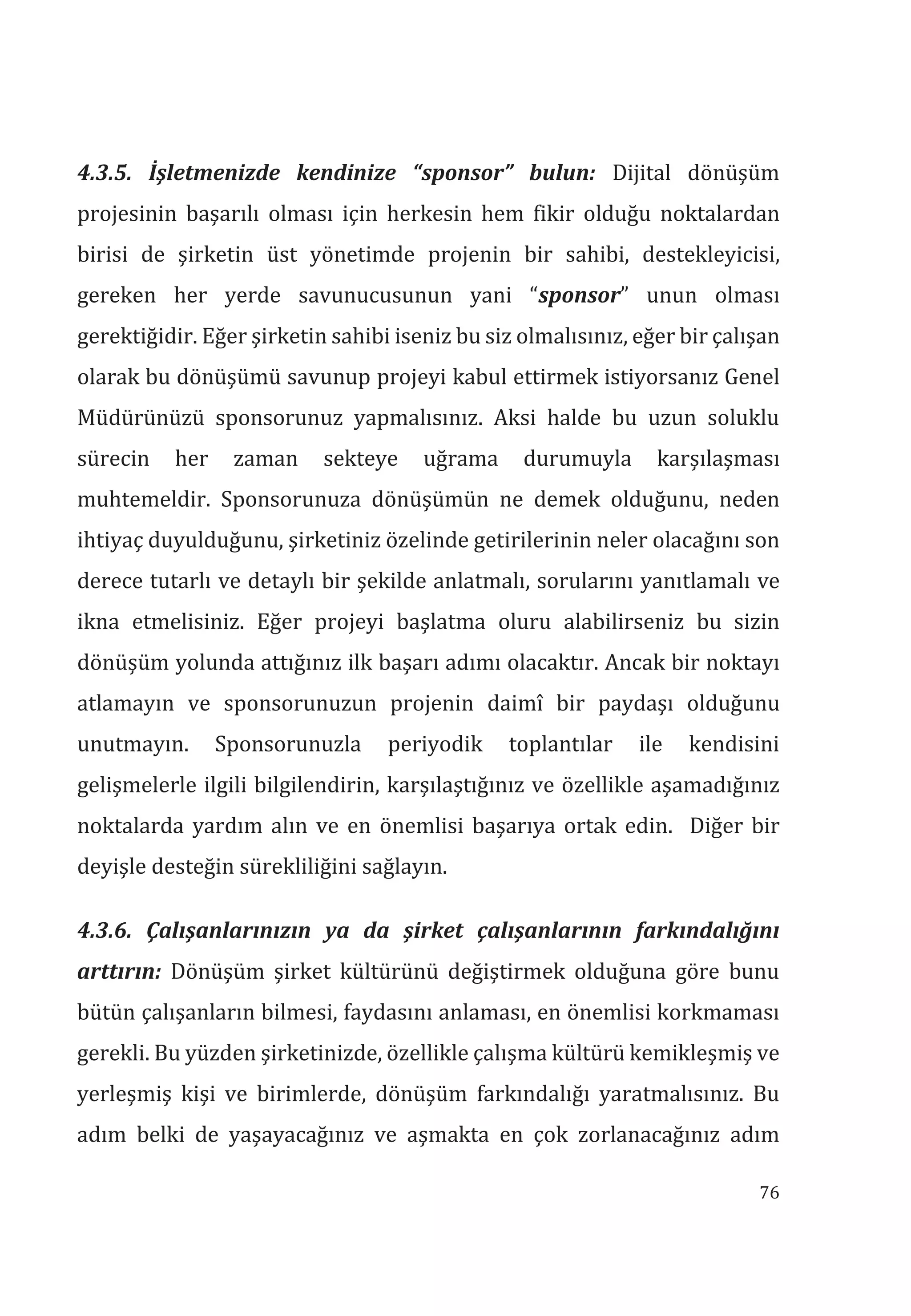 76
4.3.5. İşletmenizde kendinize “sponsor” bulun: Dijital dönüşüm
projesinin başarılı olması için herkesin hem fikir olduğu noktalardan
birisi de şirketin üst yönetimde projenin bir sahibi, destekleyicisi,
gereken her yerde savunucusunun yani “sponsor” unun olması
gerektiğidir. Eğer şirketin sahibi iseniz bu siz olmalısınız, eğer bir çalışan
olarak bu dönüşümü savunup projeyi kabul ettirmek istiyorsanız Genel
Müdürünüzü sponsorunuz yapmalısınız. Aksi halde bu uzun soluklu
sürecin her zaman sekteye uğrama durumuyla karşılaşması
muhtemeldir. Sponsorunuza dönüşümün ne demek olduğunu, neden
ihtiyaç duyulduğunu, şirketiniz özelinde getirilerinin neler olacağını son
derece tutarlı ve detaylı bir şekilde anlatmalı, sorularını yanıtlamalı ve
ikna etmelisiniz. Eğer projeyi başlatma oluru alabilirseniz bu sizin
dönüşüm yolunda attığınız ilk başarı adımı olacaktır. Ancak bir noktayı
atlamayın ve sponsorunuzun projenin daimî bir paydaşı olduğunu
unutmayın. Sponsorunuzla periyodik toplantılar ile kendisini
gelişmelerle ilgili bilgilendirin, karşılaştığınız ve özellikle aşamadığınız
noktalarda yardım alın ve en önemlisi başarıya ortak edin. Diğer bir
deyişle desteğin sürekliliğini sağlayın.
4.3.6. Çalşanlarnzn ya da şirket çalşanlarnn farkndalğn
arttrn: Dönüşüm şirket kültürünü değiştirmek olduğuna göre bunu
bütün çalışanların bilmesi, faydasını anlaması, en önemlisi korkmaması
gerekli. Bu yüzden şirketinizde, özellikle çalışma kültürü kemikleşmiş ve
yerleşmiş kişi ve birimlerde, dönüşüm farkındalığı yaratmalısınız. Bu
adım belki de yaşayacağınız ve aşmakta en çok zorlanacağınız adım
 