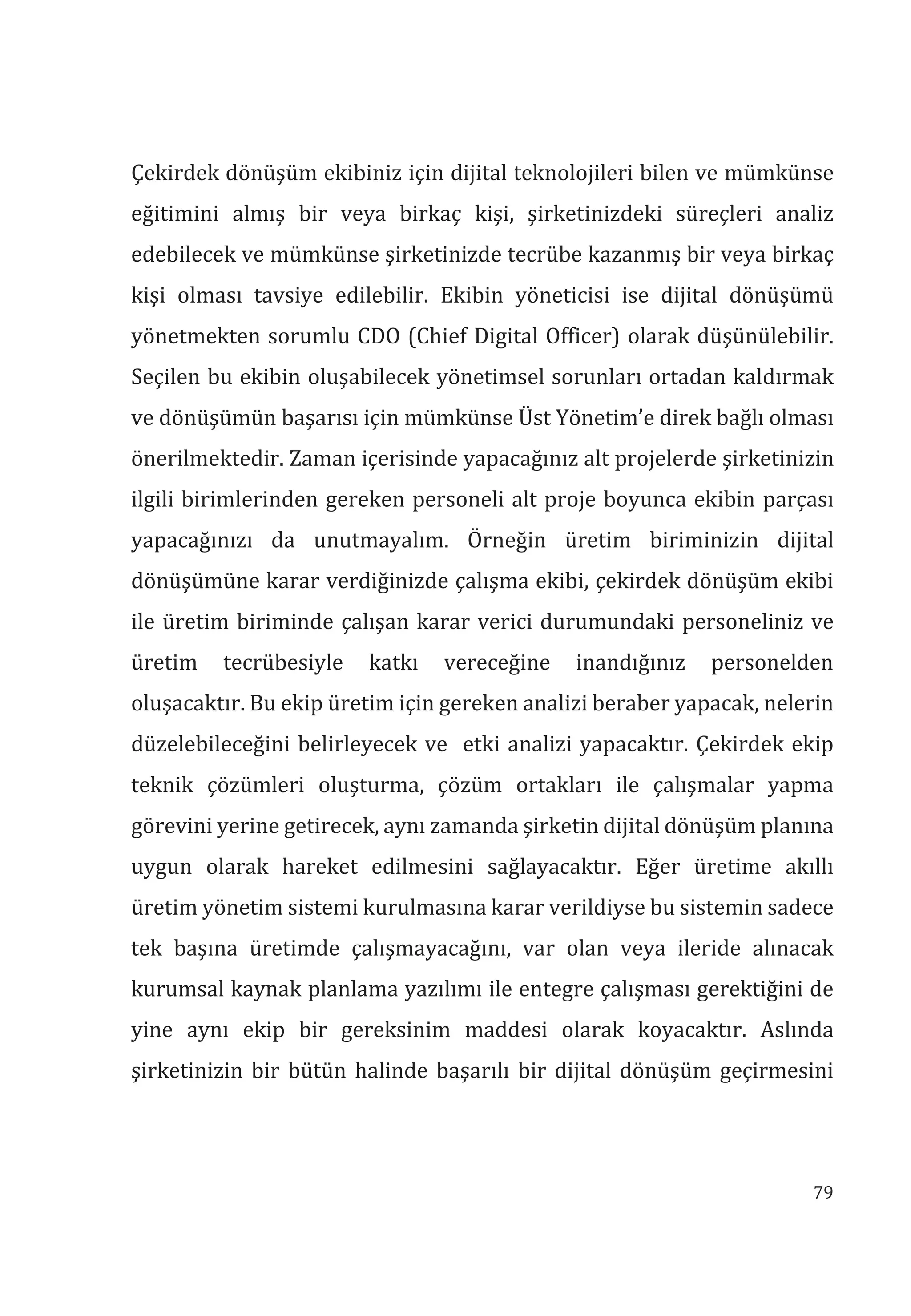 79
Çekirdek dönüşüm ekibiniz için dijital teknolojileri bilen ve mümkünse
eğitimini almış bir veya birkaç kişi, şirketinizdeki süreçleri analiz
edebilecek ve mümkünse şirketinizde tecrübe kazanmış bir veya birkaç
kişi olması tavsiye edilebilir. Ekibin yöneticisi ise dijital dönüşümü
yönetmekten sorumlu CDO (Chief Digital Officer) olarak düşünülebilir.
Seçilen bu ekibin oluşabilecek yönetimsel sorunları ortadan kaldırmak
ve dönüşümün başarısı için mümkünse Üst Yönetim’e direk bağlı olması
önerilmektedir. Zaman içerisinde yapacağınız alt projelerde şirketinizin
ilgili birimlerinden gereken personeli alt proje boyunca ekibin parçası
yapacağınızı da unutmayalım. Örneğin üretim biriminizin dijital
dönüşümüne karar verdiğinizde çalışma ekibi, çekirdek dönüşüm ekibi
ile üretim biriminde çalışan karar verici durumundaki personeliniz ve
üretim tecrübesiyle katkı vereceğine inandığınız personelden
oluşacaktır. Bu ekip üretim için gereken analizi beraber yapacak, nelerin
düzelebileceğini belirleyecek ve etki analizi yapacaktır. Çekirdek ekip
teknik çözümleri oluşturma, çözüm ortakları ile çalışmalar yapma
görevini yerine getirecek, aynı zamanda şirketin dijital dönüşüm planına
uygun olarak hareket edilmesini sağlayacaktır. Eğer üretime akıllı
üretim yönetim sistemi kurulmasına karar verildiyse bu sistemin sadece
tek başına üretimde çalışmayacağını, var olan veya ileride alınacak
kurumsal kaynak planlama yazılımı ile entegre çalışması gerektiğini de
yine aynı ekip bir gereksinim maddesi olarak koyacaktır. Aslında
şirketinizin bir bütün halinde başarılı bir dijital dönüşüm geçirmesini
 