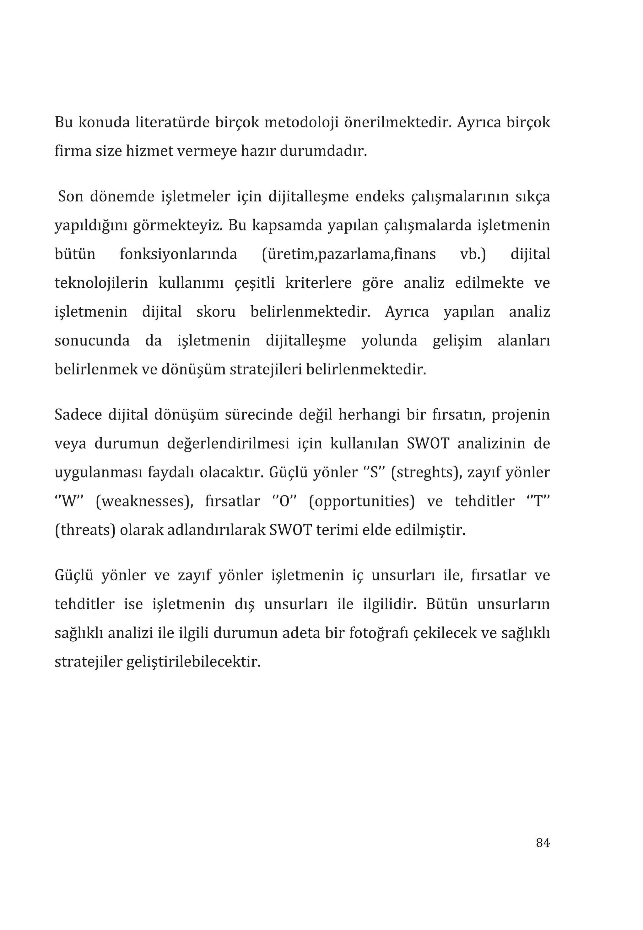 84
Bu konuda literatürde birçok metodoloji önerilmektedir. Ayrıca birçok
firma size hizmet vermeye hazır durumdadır.
Son dönemde işletmeler için dijitalleşme endeks çalışmalarının sıkça
yapıldığını görmekteyiz. Bu kapsamda yapılan çalışmalarda işletmenin
bütün fonksiyonlarında (üretim,pazarlama,finans vb.) dijital
teknolojilerin kullanımı çeşitli kriterlere göre analiz edilmekte ve
işletmenin dijital skoru belirlenmektedir. Ayrıca yapılan analiz
sonucunda da işletmenin dijitalleşme yolunda gelişim alanları
belirlenmek ve dönüşüm stratejileri belirlenmektedir.
Sadece dijital dönüşüm sürecinde değil herhangi bir fırsatın, projenin
veya durumun değerlendirilmesi için kullanılan SWOT analizinin de
uygulanması faydalı olacaktır. Güçlü yönler ‘’S’’ (streghts), zayıf yönler
‘’W’’ (weaknesses), fırsatlar ‘’O’’ (opportunities) ve tehditler ‘’T’’
(threats) olarak adlandırılarak SWOT terimi elde edilmiştir.
Güçlü yönler ve zayıf yönler işletmenin iç unsurları ile, fırsatlar ve
tehditler ise işletmenin dış unsurları ile ilgilidir. Bütün unsurların
sağlıklı analizi ile ilgili durumun adeta bir fotoğrafı çekilecek ve sağlıklı
stratejiler geliştirilebilecektir.
 