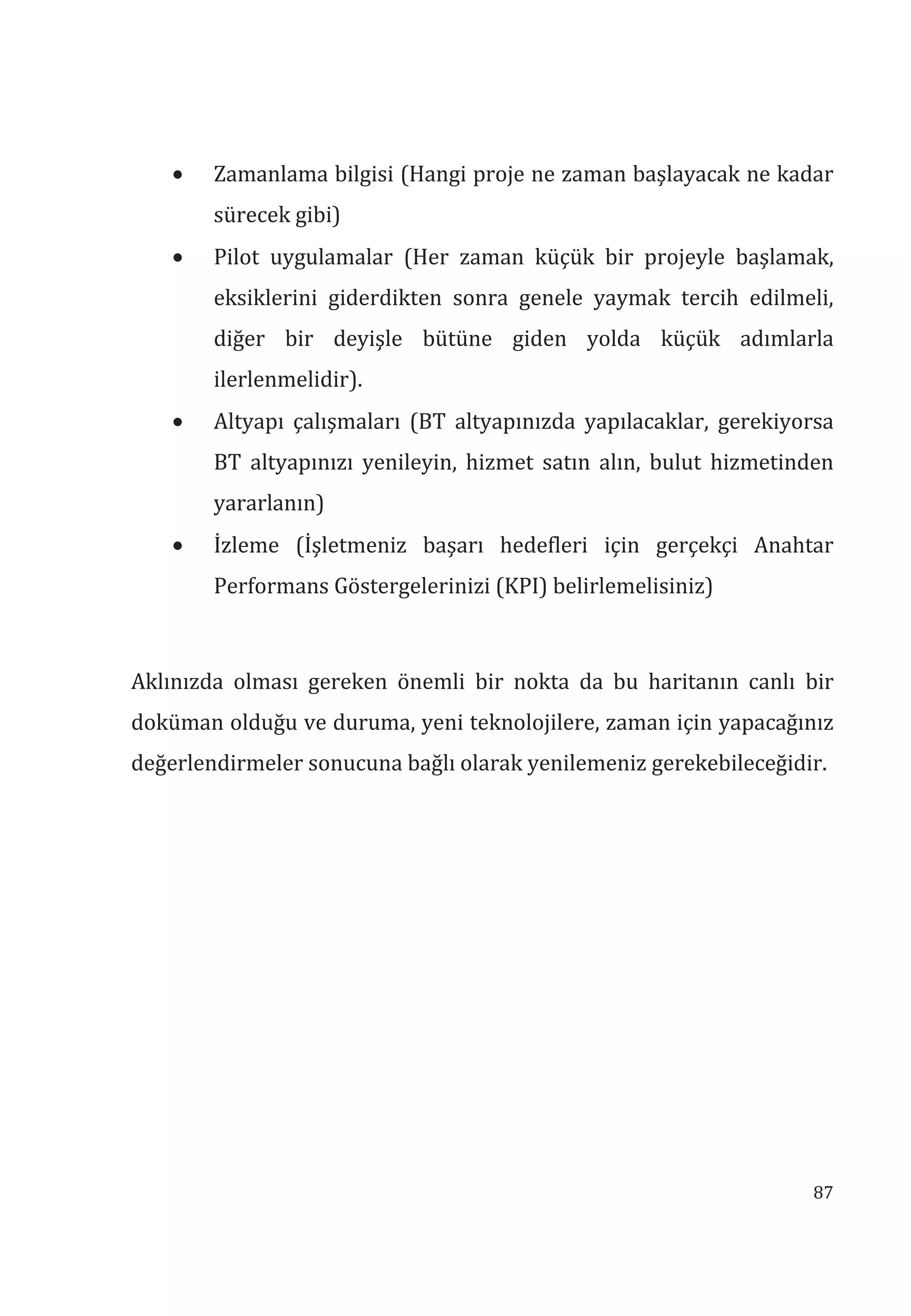 87
• Zamanlama bilgisi (Hangi proje ne zaman başlayacak ne kadar
sürecek gibi)
• Pilot uygulamalar (Her zaman küçük bir projeyle başlamak,
eksiklerini giderdikten sonra genele yaymak tercih edilmeli,
diğer bir deyişle bütüne giden yolda küçük adımlarla
ilerlenmelidir).
• Altyapı çalışmaları (BT altyapınızda yapılacaklar, gerekiyorsa
BT altyapınızı yenileyin, hizmet satın alın, bulut hizmetinden
yararlanın)
• İzleme (İşletmeniz başarı hedefleri için gerçekçi Anahtar
Performans Göstergelerinizi (KPI) belirlemelisiniz)
Aklınızda olması gereken önemli bir nokta da bu haritanın canlı bir
doküman olduğu ve duruma, yeni teknolojilere, zaman için yapacağınız
değerlendirmeler sonucuna bağlı olarak yenilemeniz gerekebileceğidir.
 