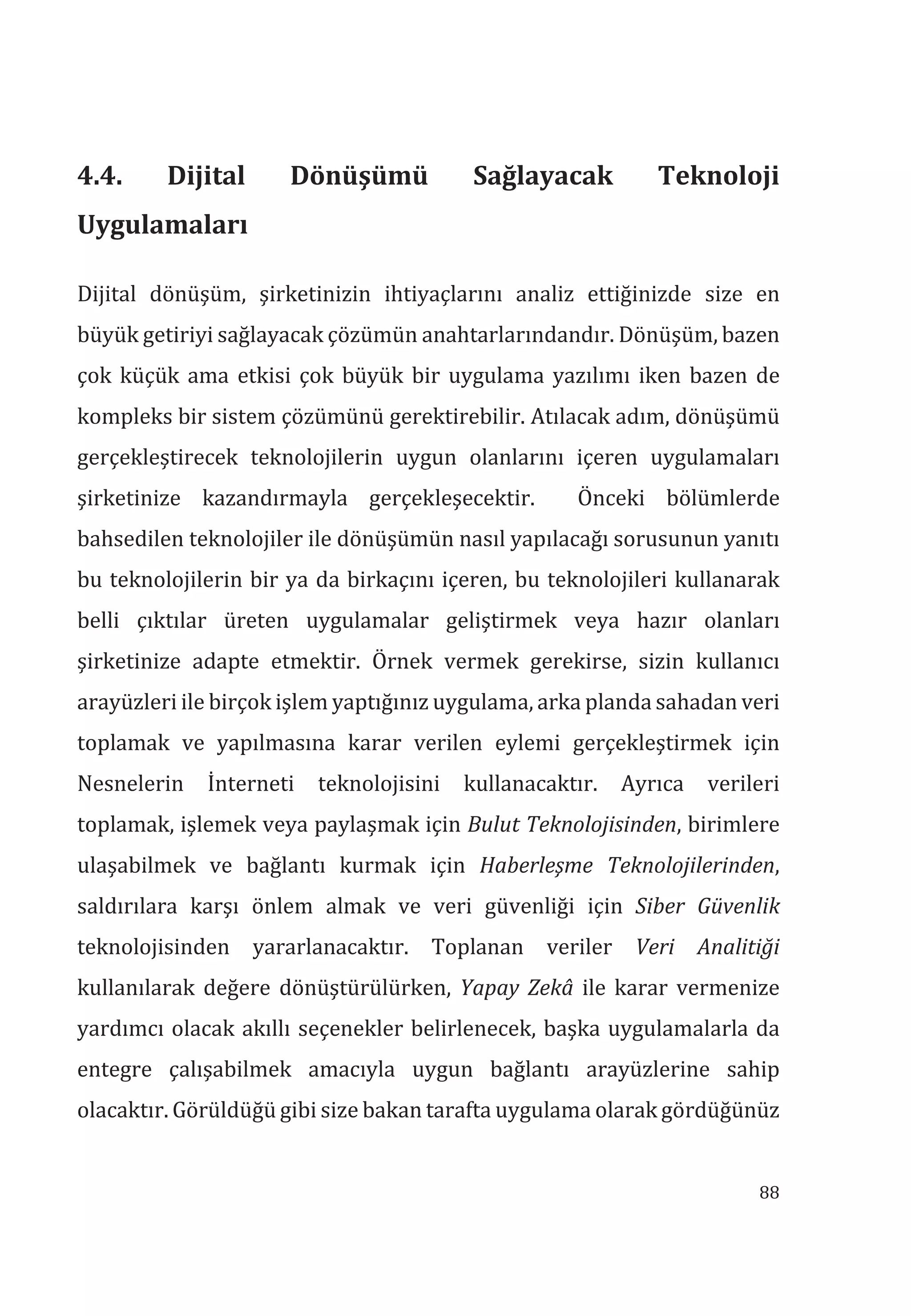 88
4.4. Dijital Dönüşümü Sağlayacak Teknoloji
Uygulamalar
Dijital dönüşüm, şirketinizin ihtiyaçlarını analiz ettiğinizde size en
büyük getiriyi sağlayacak çözümün anahtarlarındandır. Dönüşüm, bazen
çok küçük ama etkisi çok büyük bir uygulama yazılımı iken bazen de
kompleks bir sistem çözümünü gerektirebilir. Atılacak adım, dönüşümü
gerçekleştirecek teknolojilerin uygun olanlarını içeren uygulamaları
şirketinize kazandırmayla gerçekleşecektir. Önceki bölümlerde
bahsedilen teknolojiler ile dönüşümün nasıl yapılacağı sorusunun yanıtı
bu teknolojilerin bir ya da birkaçını içeren, bu teknolojileri kullanarak
belli çıktılar üreten uygulamalar geliştirmek veya hazır olanları
şirketinize adapte etmektir. Örnek vermek gerekirse, sizin kullanıcı
arayüzleri ile birçok işlem yaptığınız uygulama, arka planda sahadan veri
toplamak ve yapılmasına karar verilen eylemi gerçekleştirmek için
Nesnelerin İnterneti teknolojisini kullanacaktır. Ayrıca verileri
toplamak, işlemek veya paylaşmak için Bulut Teknolojisinden, birimlere
ulaşabilmek ve bağlantı kurmak için Haberleşme Teknolojilerinden,
saldırılara karşı önlem almak ve veri güvenliği için Siber Güvenlik
teknolojisinden yararlanacaktır. Toplanan veriler Veri Analitiği
kullanılarak değere dönüştürülürken, Yapay Zekâ ile karar vermenize
yardımcı olacak akıllı seçenekler belirlenecek, başka uygulamalarla da
entegre çalışabilmek amacıyla uygun bağlantı arayüzlerine sahip
olacaktır. Görüldüğü gibi size bakan tarafta uygulama olarak gördüğünüz
 