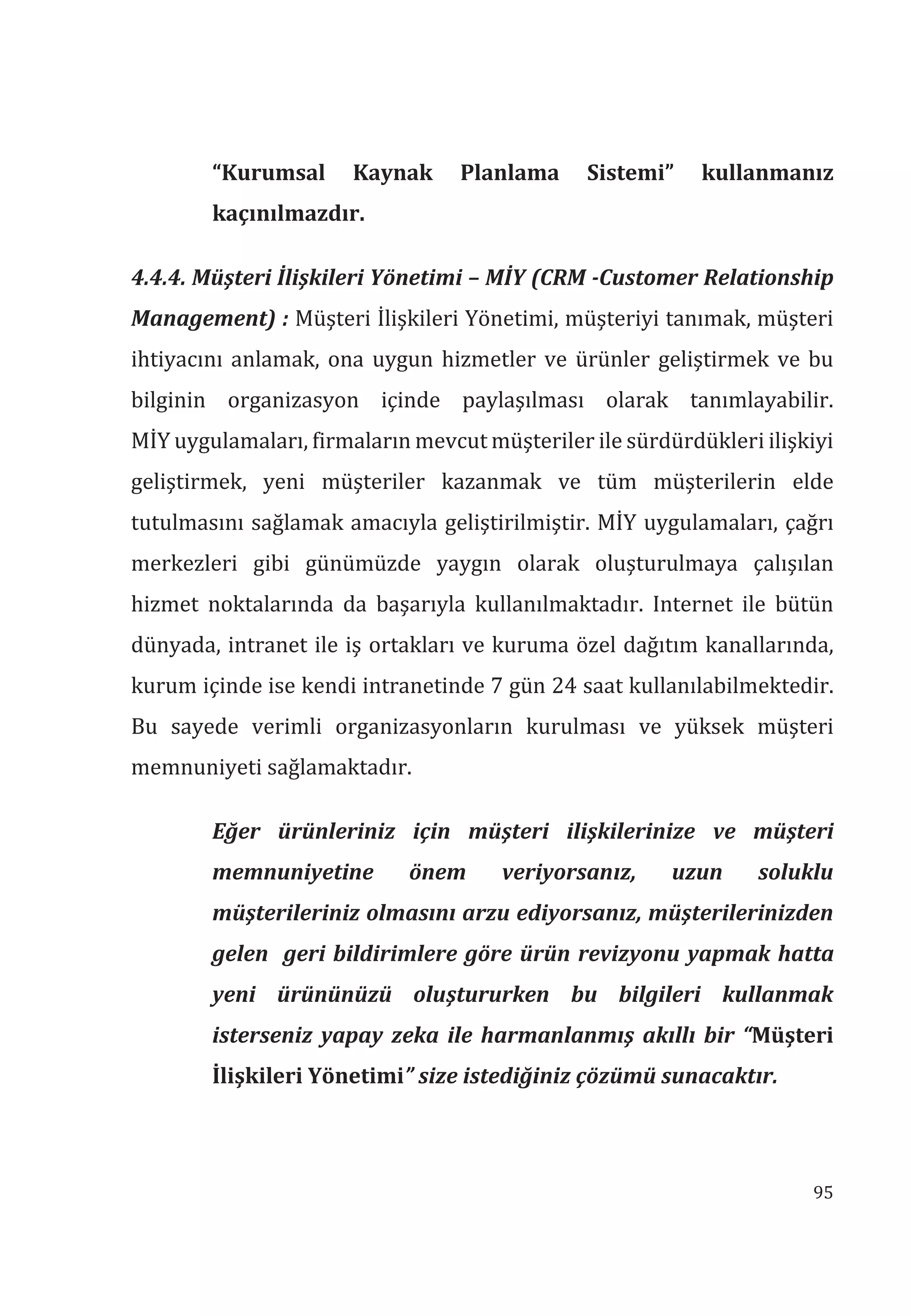 95
“Kurumsal Kaynak Planlama Sistemi” kullanmanz
kaçnlmazdr.
4.4.4. Müşteri İlişkileri Yönetimi – MİY (CRM -Customer Relationship
Management) : Müşteri İlişkileri Yönetimi, müşteriyi tanımak, müşteri
ihtiyacını anlamak, ona uygun hizmetler ve ürünler geliştirmek ve bu
bilginin organizasyon içinde paylaşılması olarak tanımlayabilir.
MİY uygulamaları, firmaların mevcut müşteriler ile sürdürdükleri ilişkiyi
geliştirmek, yeni müşteriler kazanmak ve tüm müşterilerin elde
tutulmasını sağlamak amacıyla geliştirilmiştir. MİY uygulamaları, çağrı
merkezleri gibi günümüzde yaygın olarak oluşturulmaya çalışılan
hizmet noktalarında da başarıyla kullanılmaktadır. Internet ile bütün
dünyada, intranet ile iş ortakları ve kuruma özel dağıtım kanallarında,
kurum içinde ise kendi intranetinde 7 gün 24 saat kullanılabilmektedir.
Bu sayede verimli organizasyonların kurulması ve yüksek müşteri
memnuniyeti sağlamaktadır.
Eğer ürünleriniz için müşteri ilişkilerinize ve müşteri
memnuniyetine önem veriyorsanz, uzun soluklu
müşterileriniz olmasn arzu ediyorsanz, müşterilerinizden
gelen geri bildirimlere göre ürün revizyonu yapmak hatta
yeni ürününüzü oluştururken bu bilgileri kullanmak
isterseniz yapay zeka ile harmanlanmş akll bir “Müşteri
İlişkileri Yönetimi” size istediğiniz çözümü sunacaktr.
 