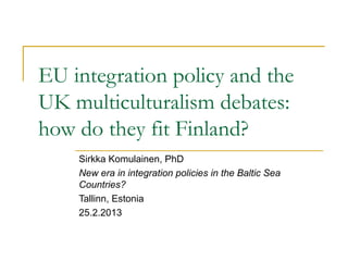 EU integration policy and the
UK multiculturalism debates:
how do they fit Finland?
    Sirkka Komulainen, PhD
    New era in integration policies in the Baltic Sea
    Countries?
    Tallinn, Estonia
    25.2.2013
 