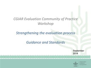 CGIAR Evaluation Community of Practice Workshop Strengthening the evaluation process Guidance and Standards 
September 2014  