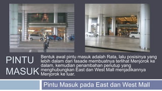PINTU
MASUK
Pintu Masuk pada East dan West Mall
Bentuk awal pintu masuk adalah Rata, lalu posisinya yang
lebih dalam dari fasade membuatnya terlihat Menjorok ke
dalam, kemudian penambahan penutup yang
menghubungkan East dan West Mall menjadikannya
Menjorok ke luar.
 
