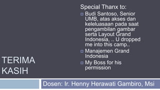 TERIMA
KASIH
Dosen: Ir. Henny Herawati Gambiro, Msi
Special Thanx to:
 Budi Santoso, Senior
UMB, atas akses dan
keleluasaan pada saat
pengambilan gambar
serta Layout Grand
Indonesia, .. U dropped
me into this camp..
 Manajemen Grand
Indonesia
 My Boss for his
permission
 