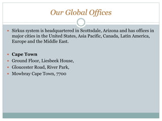 Our Global Offices
 Sirkus system is headquartered in Scottsdale, Arizona and has offices in
major cities in the United States, Asia Pacific, Canada, Latin America,
Europe and the Middle East.
 Cape Town
 Ground Floor, Liesbeek House,
 Gloucester Road, River Park,
 Mowbray Cape Town, 7700
 