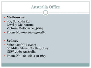 Australia Office
 Melbourne
 409 St. Kilda Rd,
Level 3, Melbourne,
Victoria Melbourne, 3004
 Phone No +61-261-450-285
 Sydney
 Suite 3.01(b), Level 3
60 Miller Street North Sydney
NSW 2060 Australia
 Phone No +61-261-450-285
 