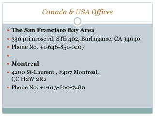 Canada & USA Offices
 The San Francisco Bay Area
 330 primrose rd, STE 402, Burlingame, CA 94040
 Phone No. +1-646-851-0407

 Montreal
 4200 St-Laurent , #407 Montreal,
QC H2W 2R2
 Phone No. +1-613-800-7480
 