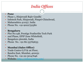 India Offices
 Pune
 Phase 1, Hinjewadi Rajiv Gandhi
 Infotech Park, Hinjawadi, Pimpri-Chinchwad,
 Maharashtra 411057, India
 Phone No. +91-9022752580

 Bengaluru
 Plot No:148, Prestige Featherlite Tech Park
 2nd Phase, EPIP Zone Whitefield,
 Bangalore-560066, India
 Phone No. +91-80-33769633

 Mumbai (Sales Office)
 Trade Centre G/F & 1st Floor,
 Bandra East, Mumbai, 400051
 Phone No. +91-22-30147646
 Website: http://sirkussystem.com/
 