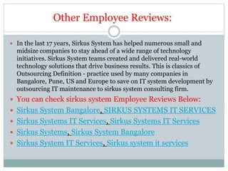 Other Employee Reviews:
 In the last 17 years, Sirkus System has helped numerous small and
midsize companies to stay ahead of a wide range of technology
initiatives. Sirkus System teams created and delivered real-world
technology solutions that drive business results. This is classics of
Outsourcing Definition - practice used by many companies in
Bangalore, Pune, US and Europe to save on IT system development by
outsourcing IT maintenance to sirkus system consulting firm.
 You can check sirkus system Employee Reviews Below:
 Sirkus System Bangalore, SIRKUS SYSTEMS IT SERVICES
 Sirkus Systems IT Services, Sirkus Systems IT Services
 Sirkus Systems, Sirkus System Bangalore
 Sirkus System IT Services, Sirkus system it services
 