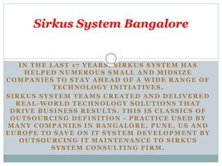 IN THE LAST 17 YEARS, SIRKUS SYSTEM HAS
HELPED NUMEROUS SMALL AND MIDSIZE
COMPANIES TO STAY AHEAD OF A WIDE RANGE OF
TECHNOLOGY INITIATIVES.
SIRKUS SYSTEM TEAMS CREATED AND DELIVERED
REAL-WORLD TECHNOLOGY SOLUTIONS THAT
DRIVE BUSINESS RESULTS. THIS IS CLASSICS OF
OUTSOURCING DEFINITION - PRACTICE USED BY
MANY COMPANIES IN BANGALORE, PUNE, US AND
EUROPE TO SAVE ON IT SYSTEM DEVELOPMENT BY
OUTSOURCING IT MAINTENANCE TO SIRKUS
SYSTEM CONSULTING FIRM.
Sirkus System Bangalore
 