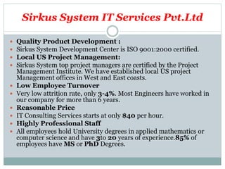 Sirkus System IT Services Pvt.Ltd
 Quality Product Development :
 Sirkus System Development Center is ISO 9001:2000 certified.
 Local US Project Management:
 Sirkus System top project managers are certified by the Project
Management Institute. We have established local US project
Management offices in West and East coasts.
 Low Employee Turnover
 Very low attrition rate, only 3-4%. Most Engineers have worked in
our company for more than 6 years.
 Reasonable Price
 IT Consulting Services starts at only $40 per hour.
 Highly Professional Staff
 All employees hold University degrees in applied mathematics or
computer science and have 3to 20 years of experience.85% of
employees have MS or PhD Degrees.
 