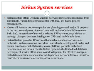 Sirkus System services
 Sirkus System offers Offshore Custom Software Development Services from
Russian ISO-9001 development center with local US-based project
management.
 Almost all Fortune 2000 companies are planning several major IT projects
in the next several years. Some of them will include Online E-Commerce,
B2B, B2C, integration of new with existing ERP systems, acquisitions or
redesign changes, business intelligence, CRM and mobile solutions.
 Sirkus System provides IT services that enable database software and
embedded systems solution providers to accelerate development cycles and
reduce time to market. Delivering cross-platform portable embedded
database solution for our clients, Sirkus System Labs Embedded database
development service offers a low-cost development for effective storage of
metadata, real-time databases for set-top boxes, network devices, industrial
controllers, consumer electronics, office devices, etc.
 
