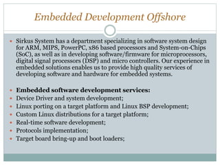 Embedded Development Offshore
 Sirkus System has a department specializing in software system design
for ARM, MIPS, PowerPC, x86 based processors and System-on-Chips
(SoC), as well as in developing software/firmware for microprocessors,
digital signal processors (DSP) and micro controllers. Our experience in
embedded solutions enables us to provide high quality services of
developing software and hardware for embedded systems.
 Embedded software development services:
 Device Driver and system development;
 Linux porting on a target platform and Linux BSP development;
 Custom Linux distributions for a target platform;
 Real-time software development;
 Protocols implementation;
 Target board bring-up and boot loaders;
 