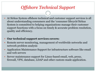 Offshore Technical Support
 At Sirkus System offshore technical and customer support services is all
about understanding consumers and the 'consumer lifecycle'Sirkus
System is committed to helping organizations manage their customer
support functions with a focus on timely & accurate problem resolution,
quality and efficiency.
 Our technical support services covers:
 Remote server monitoring, management of worldwide networks and
network problem analysis
 Application Maintenance Support for infrastructure software like email
and web servers
 Server maintenance support for Linux-based email, web, proxy,
firewall, VPN, database, LDAP and other custom-made application.
 