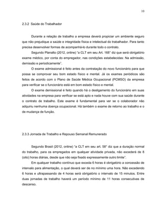 10

2.3.2 Saúde do Trabalhador

Durante a relação de trabalho a empresa deverá propiciar um ambiente seguro
que não prejudique a saúde e integridade física e intelectual do trabalhador. Para tanto
precisa desenvolver formas de acompanhá-lo durante todo o contrato.
Segundo Planalto (2012, online) “a CLT em seu Art. 168° diz que será obrigatório
exame médico, por conta do empregador, nas condições estabelecidas: Na admissão,
demissão e periodicamente”.
O exame admissional é feito antes da contratação do novo funcionário para que
possa se comprovar seu bom estado físico e mental. Já os exames periódicos são
feitos de acordo com o Plano de Saúde Médica Ocupacional (PCMSO) da empresa
para verificar se o funcionário está em bom estado físico e mental.
O exame demissional é feito quando há o desligamento do funcionário em suas
atividades na empresa para verificar se está apto e nada houve com sua saúde durante
o contrato de trabalho. Este exame é fundamental para ver se o colaborador não
adquiriu nenhuma doença ocupacional. Há também o exame de retorno ao trabalho e o
de mudança de função.

2.3.3 Jornada de Trabalho e Repouso Semanal Remunerado

Segundo Brasil (2012, online) “a CLT em seu art. 58° diz que a duração normal
do trabalho, para os empregados em qualquer atividade privada, não excederá de 8
(oito) horas diárias, desde que não seja fixado expressamente outro limite”.
Em qualquer trabalho contínuo que exceda 6 horas é obrigatório a concessão de
intervalo para alimentação, o qual deverá ser de no mínimo uma hora. Não excedendo
6 horas e ultrapassando de 4 horas será obrigatório o intervalo de 15 minutos. Entre
duas jornadas de trabalho haverá um período mínimo de 11 horas consecutivas de
descanso.

 
