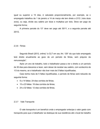 12

igual ou superior a 15 dias, é calculado proporcionalmente, por exemplo, se o
empregado trabalhou de 1 de janeiro a 14 de março ele tem direto a 2/12 ( dois doze
avos), ou seja, divide seu salário por doze e multiplica por dois. Deve ser pago da
seguinte forma;
A primeira parcela do 13° deve ser pago até 30/11, e a segunda parcela até
20/12.

2.3.6 Férias

Segundo Brasil (2012, online) “a CLT em seu Art. 129° diz que todo empregado
terá direito anualmente ao gozo de um período de férias, sem prejuízo da
remuneração”.
Após um ano de trabalho, todo o trabalhador passa a ter o direito a um período
de 30 dias para descanso e lazer, sem deixar de receber seu salário, com acréscimo de
1/3 do mesmo, se o trabalhador não tiver mais de 5 faltas injustificadas.
Caso tenha mais de 5 faltas injustificadas, o período de férias será reduzido da
seguinte forma:


6 a 14 faltas: 24 dias corridos de férias;

 15 a 23 faltas: 18 dias corridos de férias;
 24 a 32 faltas: 12 dias corridos de férias.

2.3.7

Vale Transporte

O vale transporte é um benefício onde o empregador antecipa o valor gasto com
transporte para que o trabalhador se desloque de sua residência até o local de trabalho

 