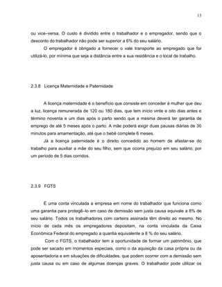 13

ou vice–versa. O custo é dividido entre o trabalhador e o empregador, sendo que o
desconto do trabalhador não pode ser superior a 6% do seu salário.
O empregador é obrigado a fornecer o vale transporte ao empregado que for
utilizá-lo, por mínima que seja a distância entre a sua residência e o local de trabalho.

2.3.8 Licença Maternidade e Paternidade

A licença maternidade é o benefício que consiste em conceder á mulher que deu
a luz, licença remunerada de 120 ou 180 dias, que tem início vinte e oito dias antes e
término noventa e um dias após o parto sendo que a mesma deverá ter garantia de
emprego de até 5 meses após o parto. A mãe poderá exigir duas pausas diárias de 30
minutos para amamentação, até que o bebê complete 6 meses.
Já a licença paternidade é o direito concedido ao homem de afastar-se do
trabalho para auxiliar a mãe do seu filho, sem que ocorra prejuízo em seu salário, por
um período de 5 dias corridos.

2.3.9 FGTS

É uma conta vinculada a empresa em nome do trabalhador que funciona como
uma garantia para protegê–lo em caso de demissão sem justa causa equivale a 8% de
seu salário. Todos os trabalhadores com carteira assinada têm direito ao mesmo. No
início de cada mês os empregadores depositam, na conta vinculada da Caixa
Econômica Federal do empregado a quantia equivalente a 8 % do seu salário.
Com o FGTS, o trabalhador tem a oportunidade de formar um patrimônio, que
pode ser sacado em momentos especiais, como o da aquisição da casa própria ou da
aposentadoria e em situações de dificuldades, que podem ocorrer com a demissão sem
justa causa ou em caso de algumas doenças graves. O trabalhador pode utilizar os

 