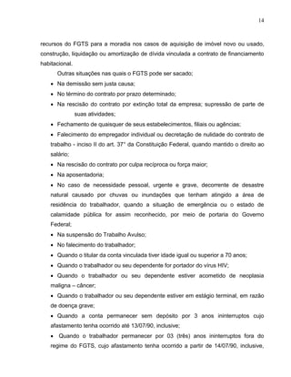 14

recursos do FGTS para a moradia nos casos de aquisição de imóvel novo ou usado,
construção, liquidação ou amortização de dívida vinculada a contrato de financiamento
habitacional.
Outras situações nas quais o FGTS pode ser sacado;
 Na demissão sem justa causa;
 No término do contrato por prazo determinado;
 Na rescisão do contrato por extinção total da empresa; supressão de parte de
suas atividades;
 Fechamento de quaisquer de seus estabelecimentos, filiais ou agências;
 Falecimento do empregador individual ou decretação de nulidade do contrato de
trabalho - inciso II do art. 37° da Constituição Federal, quando mantido o direito ao
salário;
 Na rescisão do contrato por culpa recíproca ou força maior;
 Na aposentadoria;
 No caso de necessidade pessoal, urgente e grave, decorrente de desastre
natural causado por chuvas ou inundações que tenham atingido a área de
residência do trabalhador, quando a situação de emergência ou o estado de
calamidade pública for assim reconhecido, por meio de portaria do Governo
Federal;
 Na suspensão do Trabalho Avulso;
 No falecimento do trabalhador;
 Quando o titular da conta vinculada tiver idade igual ou superior a 70 anos;
 Quando o trabalhador ou seu dependente for portador do vírus HIV;
 Quando o trabalhador ou seu dependente estiver acometido de neoplasia
maligna – câncer;
 Quando o trabalhador ou seu dependente estiver em estágio terminal, em razão
de doença grave;
 Quando a conta permanecer sem depósito por 3 anos ininterruptos cujo
afastamento tenha ocorrido até 13/07/90, inclusive;


Quando o trabalhador permanecer por 03 (três) anos ininterruptos fora do

regime do FGTS, cujo afastamento tenha ocorrido a partir de 14/07/90, inclusive,

 