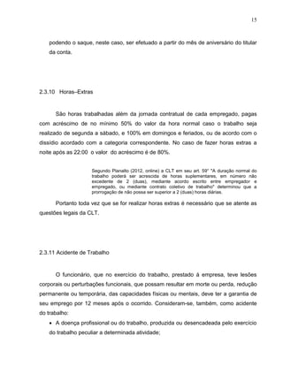 15

podendo o saque, neste caso, ser efetuado a partir do mês de aniversário do titular
da conta.

2.3.10 Horas–Extras

São horas trabalhadas além da jornada contratual de cada empregado, pagas
com acréscimo de no mínimo 50% do valor da hora normal caso o trabalho seja
realizado de segunda a sábado, e 100% em domingos e feriados, ou de acordo com o
dissídio acordado com a categoria correspondente. No caso de fazer horas extras a
noite após as 22:00 o valor do acréscimo é de 80%.
Segundo Planalto (2012, online) a CLT em seu art. 59° "A duração normal do
trabalho poderá ser acrescida de horas suplementares, em número não
excedente de 2 (duas), mediante acordo escrito entre empregador e
empregado, ou mediante contrato coletivo de trabalho" determinou que a
prorrogação de não possa ser superior a 2 (duas) horas diárias.

Portanto toda vez que se for realizar horas extras é necessário que se atente as
questões legais da CLT.

2.3.11 Acidente de Trabalho

O funcionário, que no exercício do trabalho, prestado á empresa, teve lesões
corporais ou perturbações funcionais, que possam resultar em morte ou perda, redução
permanente ou temporária, das capacidades físicas ou mentais, deve ter a garantia de
seu emprego por 12 meses após o ocorrido. Consideram-se, também, como acidente
do trabalho:
 A doença profissional ou do trabalho, produzida ou desencadeada pelo exercício
do trabalho peculiar a determinada atividade;

 