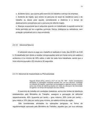16

 Acidente típico, que ocorre pelo exercício do trabalho a serviço da empresa;
 Acidente de trajeto, que ocorre no percurso do local de residência para o de
trabalho ou desse para aquele, considerando a distância e o tempo de
deslocamento compatíveis com o percurso do referido trajeto.
 Doença ocupacional que é adquirida quando um trabalhador é exposto acima do
limite permitido por lei a agentes químicos, físicos, biológicos ou radioativos, sem
proteção compatível com o risco envolvido.

2.3.12

Adicional Noturno

O adicional noturno é pago se o trabalho é realizado à noite, das 22:00 h ás 5:00
h. O trabalhador tem direito a receber compensações tanto em horas como em salário,o
acréscimo é no mínimo de 20% sobre o valor de cada hora trabalhada, sendo que a
hora noturna equivale a 52 minutos e 30 segundos.

2.3.13 Adicional de Insalubridade ou Periculosidade

Segundo Brasil (2012, online) a CLT em seu Art. 189° - Serão consideradas
atividades ou operações insalubres aquelas que, por sua natureza, condições
ou métodos de trabalho, exponham os empregados a agentes nocivos à saúde,
acima dos limites de tolerância fixados em razão da natureza e da intensidade
do agente e do tempo de exposição aos seus efeitos.

O exercício de trabalho em condições insalubres, acima dos limites de tolerância
estabelecidos pelo Ministério do Trabalho, assegura a percepção de adicional
respectivamente, 40% (quarenta por cento) – grau máximo, 20% (vinte por cento) –
grau médio e 10% (dez por cento) grau mínimo, do salário-mínimo da região.
São

consideradas

atividades

ou

operações

perigosas,

na

forma

da

regulamentação aprovada pelo Ministério do Trabalho, aquelas que, por sua natureza

 