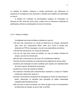 17

ou métodos de trabalho, impliquem o contato permanente com inflamáveis ou
explosivos em condições de risco acentuado, e também quem trabalha com eletricidade
ou raios-X.
O trabalho em condições de periculosidade assegura ao empregado um
adicional de 30% (trinta por cento) sobre o salário sem os acréscimos resultantes de
gratificações, prêmios ou participações nos lucros da empresa.

2.3.14 Faltas ao Trabalho

O trabalhador tem direito de faltas ao trabalho em caso de:
 Até dois dias consecutivos em virtude de falecimento do cônjuge, ascendente
(pais, avós, etc.), descendente (filhos, netos, etc.), irmão ou pessoa que,
declarada na CTPS do empregado, viva sob a sua dependência econômica;
 Até três dias consecutivos, em virtude de casamento;
 Um dia, em cada doze meses de trabalho, em caso de doação voluntária de
sangue, que deve ser comprovada;
 Até dois dias, consecutivos ou não, para o fim de alistamento eleitoral;
 Período de tempo necessário ao cumprimento das exigências do serviço militar;
 Ausência para realização de exame vestibular para ingresso em estabelecimento
de ensino superior, devidamente comprovada;
 Ausência por motivo de acidente do trabalho;
 As ausências motivadas pelo comparecimento necessário à Justiça do Trabalho
(reclamante, testemunha, parte etc.);
 Durante o licenciamento compulsório da empregada por motivo de maternidade ou
aborto, observados os requisitos para percepção do salário maternidade
custeados pela Previdência Social;
 Até nove dias no caso de professor, por motivo de gala ou luto, em consequência
de falecimento do cônjuge, do pai ou mãe, ou de filho;

 