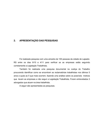 20

2.

APRESENTAÇÃO DAS PESQUISAS

Foi realizada pesquisa com uma amostra de 100 pessoas da cidade de LajeadoRS entre os dias 9/10 e 4/11 para verificar se as empresas estão seguindo
corretamente a Legislação Trabalhista.
Também foi realizada uma pesquisa documental na Justiça do Trabalho
procurando identificar como se encontram as reclamatórias trabalhistas nos últimos 5
anos e quais as 5 que mais ocorrem, fazendo uma análise sobre os possíveis motivos
que levam as empresas a não seguir a Legislação Trabalhista. Foram entrevistados 3
advogados que atuam na área trabalhista.
A seguir são apresentadas as pesquisas.

 