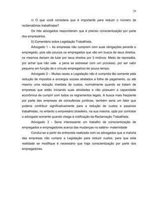 29
4) O que você considera que é importante para reduzir o número de
reclamatórias trabalhistas?
Os três advogados responderam que é preciso conscientização por parte
dos empresários.
5) Comentário sobre Legislação Trabalhista.
Advogado 1 – As empresas não cumprem com suas obrigações perante o
empregado, pois são poucos os empregados que vão em busca de seus direitos,
os mesmos deixam de lutar por seus direitos por 3 motivos: Medo de represália,
por achar que não vale a pena se estressar com um processo, por ser valor
pequeno em função de o vínculo empregatício ter pouco tempo.
Advogado 2 – Muitas vezes a Legislação não é cumprida tão somente pela
redução de impostos e encargos sociais atrelados a folha de pagamento, ou até
mesmo uma redução imediata de custos, normalmente quando se tratam de
empresas que estão iniciando suas atividades e não possuem a capacidade
econômica de cumprir com todos os regramentos legais. A busca mais freqüente
por parte das empresas de consultorias jurídicas, também seria um fator que
poderia contribuir significativamente para a redução de custos e passivos
trabalhistas, no entanto o empresário brasileiro, na sua maioria, opta por contratar
o advogado somente quando chega à notificação da Reclamação Trabalhista.
Advogado 3 - Seria interessante um trabalho de conscientização de
empregados e empregadores acerca das mudanças no salário- maternidade
Conclui-se a partir da entrevista realizada com os advogados que a maioria
das empresas não cumpre a Legislação para reduzir custos, para que esta
realidade se modifique é necessário que haja conscientização por parte dos
empregadores.

 