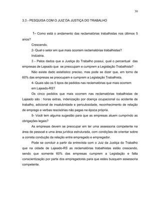 30
3.3 - PESQUISA COM O JUIZ DA JUSTIÇA DO TRABALHO

1- Como está o andamento das reclamatórias trabalhistas nos últimos 5
anos?
Crescendo.
2- Qual o setor em que mais ocorrem reclamatórias trabalhistas?
Indústria.
3 - Pelos dados que a Justiça do Trabalho possui, qual o percentual das
empresas de Lajeado que se preocupam e cumprem a Legislação Trabalhista?
Não existe dado estatístico preciso, mas pode se dizer que, em torno de
60% das empresas se preocupam e cumprem a Legislação Trabalhista.
4- Quais são os 5 tipos de pedidos nas reclamatórias que mais ocorrem
em Lajeado-RS?
Os cinco pedidos que mais ocorrem nas reclamatórias trabalhistas de
Lajeado são : horas extras, indenização por doença ocupacional ou acidente de
trabalho, adicional de insalubridade e periculosidade, reconhecimento de relação
de emprego e verbas rescisórias não pagas na época própria.
5- Você tem alguma sugestão para que as empresas atuem cumprindo as
obrigações legais?
As empresas devem se preocupar em ter uma assessoria competente na
área de pessoal e uma área jurídica estruturada, com condições de orientar sobre
a correta condução da relação entre empregado e empregador.
Pode se concluir a partir da entrevista com o Juiz da Justiça do Trabalho
que na cidade de Lajeado-RS as reclamatórias trabalhistas estão crescendo,
sendo que somente 60% das empresas cumprem a Legislação e falta
conscientização por parte dos empregadores para que estes busquem assessoria
competente.

 