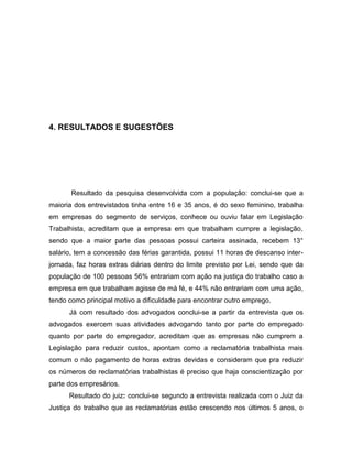 31

4. RESULTADOS E SUGESTÕES

Resultado da pesquisa desenvolvida com a população: conclui-se que a
maioria dos entrevistados tinha entre 16 e 35 anos, é do sexo feminino, trabalha
em empresas do segmento de serviços, conhece ou ouviu falar em Legislação
Trabalhista, acreditam que a empresa em que trabalham cumpre a legislação,
sendo que a maior parte das pessoas possui carteira assinada, recebem 13°
salário, tem a concessão das férias garantida, possui 11 horas de descanso interjornada, faz horas extras diárias dentro do limite previsto por Lei, sendo que da
população de 100 pessoas 56% entrariam com ação na justiça do trabalho caso a
empresa em que trabalham agisse de má fé, e 44% não entrariam com uma ação,
tendo como principal motivo a dificuldade para encontrar outro emprego.
Já com resultado dos advogados conclui-se a partir da entrevista que os
advogados exercem suas atividades advogando tanto por parte do empregado
quanto por parte do empregador, acreditam que as empresas não cumprem a
Legislação para reduzir custos, apontam como a reclamatória trabalhista mais
comum o não pagamento de horas extras devidas e consideram que pra reduzir
os números de reclamatórias trabalhistas é preciso que haja conscientização por
parte dos empresários.
Resultado do juiz: conclui-se segundo a entrevista realizada com o Juiz da
Justiça do trabalho que as reclamatórias estão crescendo nos últimos 5 anos, o

 
