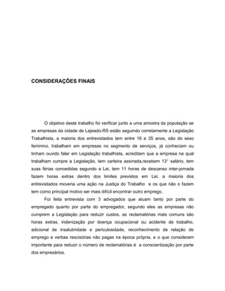 33

CONSIDERAÇÕES FINAIS

O objetivo deste trabalho foi verificar junto a uma amostra da população se
as empresas da cidade de Lajeado-RS estão seguindo corretamente a Legislação
Trabalhista, a maioria dos entrevistados tem entre 16 e 35 anos, são do sexo
feminino, trabalham em empresas no segmento de serviços, já conheciam ou
tinham ouvido falar em Legislação trabalhista, acreditam que a empresa na qual
trabalham cumpre a Legislação, tem carteira assinada,recebem 13° salário, tem
suas férias concedidas segundo a Lei, tem 11 horas de descanso inter-jornada
fazem horas extras dentro dos limites previstos em Lei, a maioria dos
entrevistados moveria uma ação na Justiça do Trabalho e os que não o fazem
tem como principal motivo ser mais difícil encontrar outro emprego.
Foi feita entrevista com 3 advogados que atuam tanto por parte do
empregado quanto por parte do empregador, segundo eles as empresas não
cumprem a Legislação para reduzir custos, as reclamatórias mais comuns são
horas extras, indenização por doença ocupacional ou acidente de trabalho,
adicional de insalubridade e periculosidade, reconhecimento de relação de
emprego e verbas rescisórias não pagas na época própria, e o que consideram
importante para reduzir o número de reclamatórias é a conscientização por parte
dos empresários.

 