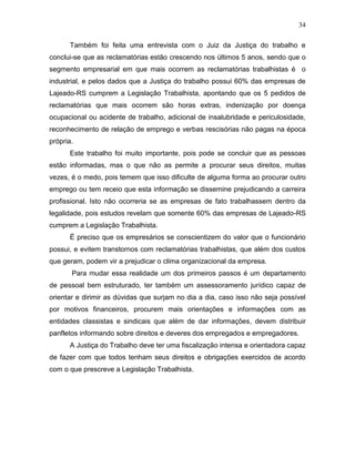 34
Também foi feita uma entrevista com o Juiz da Justiça do trabalho e
conclui-se que as reclamatórias estão crescendo nos últimos 5 anos, sendo que o
segmento empresarial em que mais ocorrem as reclamatórias trabalhistas é o
industrial, e pelos dados que a Justiça do trabalho possui 60% das empresas de
Lajeado-RS cumprem a Legislação Trabalhista, apontando que os 5 pedidos de
reclamatórias que mais ocorrem são horas extras, indenização por doença
ocupacional ou acidente de trabalho, adicional de insalubridade e periculosidade,
reconhecimento de relação de emprego e verbas rescisórias não pagas na época
própria.
Este trabalho foi muito importante, pois pode se concluir que as pessoas
estão informadas, mas o que não as permite a procurar seus direitos, muitas
vezes, é o medo, pois temem que isso dificulte de alguma forma ao procurar outro
emprego ou tem receio que esta informação se dissemine prejudicando a carreira
profissional. Isto não ocorreria se as empresas de fato trabalhassem dentro da
legalidade, pois estudos revelam que somente 60% das empresas de Lajeado-RS
cumprem a Legislação Trabalhista.
É preciso que os empresários se conscientizem do valor que o funcionário
possui, e evitem transtornos com reclamatórias trabalhistas, que além dos custos
que geram, podem vir a prejudicar o clima organizacional da empresa.
Para mudar essa realidade um dos primeiros passos é um departamento
de pessoal bem estruturado, ter também um assessoramento jurídico capaz de
orientar e dirimir as dúvidas que surjam no dia a dia, caso isso não seja possível
por motivos financeiros, procurem mais orientações e informações com as
entidades classistas e sindicais que além de dar informações, devem distribuir
panfletos informando sobre direitos e deveres dos empregados e empregadores.
A Justiça do Trabalho deve ter uma fiscalização intensa e orientadora capaz
de fazer com que todos tenham seus direitos e obrigações exercidos de acordo
com o que prescreve a Legislação Trabalhista.

 