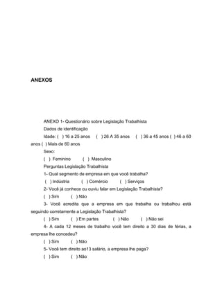 36

ANEXOS

ANEXO 1- Questionário sobre Legislação Trabalhista
Dados de identificação
Idade: ( ) 16 a 25 anos

( ) 26 A 35 anos

( ) 36 a 45 anos ( ) 46 a 60

anos ( ) Mais de 60 anos
Sexo:
( ) Feminino

( ) Masculino

Perguntas Legislação Trabalhista
1- Qual segmento de empresa em que você trabalha?
( ) Indústria

( ) Comércio

( ) Serviços

2- Você já conhece ou ouviu falar em Legislação Trabalhista?
( ) Sim

( ) Não

3- Você acredita que a empresa em que trabalha ou trabalhou está
seguindo corretamente a Legislação Trabalhista?
( ) Sim

( ) Em partes

( ) Não

( ) Não sei

4- A cada 12 meses de trabalho você tem direito a 30 dias de férias, a
empresa lhe concedeu?
( ) Sim

( ) Não

5- Você tem direito ao13 salário, a empresa lhe paga?
( ) Sim

( ) Não

 