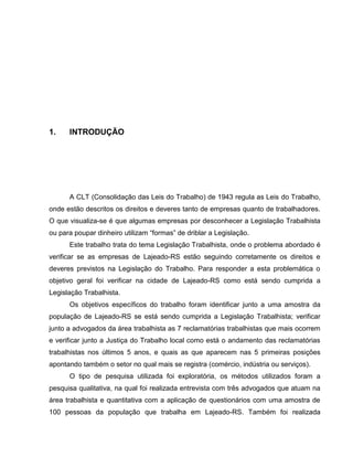 4

1.

INTRODUÇÃO

A CLT (Consolidação das Leis do Trabalho) de 1943 regula as Leis do Trabalho,
onde estão descritos os direitos e deveres tanto de empresas quanto de trabalhadores.
O que visualiza-se é que algumas empresas por desconhecer a Legislação Trabalhista
ou para poupar dinheiro utilizam “formas” de driblar a Legislação.
Este trabalho trata do tema Legislação Trabalhista, onde o problema abordado é
verificar se as empresas de Lajeado-RS estão seguindo corretamente os direitos e
deveres previstos na Legislação do Trabalho. Para responder a esta problemática o
objetivo geral foi verificar na cidade de Lajeado-RS como está sendo cumprida a
Legislação Trabalhista.
Os objetivos específicos do trabalho foram identificar junto a uma amostra da
população de Lajeado-RS se está sendo cumprida a Legislação Trabalhista; verificar
junto a advogados da área trabalhista as 7 reclamatórias trabalhistas que mais ocorrem
e verificar junto a Justiça do Trabalho local como está o andamento das reclamatórias
trabalhistas nos últimos 5 anos, e quais as que aparecem nas 5 primeiras posições
apontando também o setor no qual mais se registra (comércio, indústria ou serviços).
O tipo de pesquisa utilizada foi exploratória, os métodos utilizados foram a
pesquisa qualitativa, na qual foi realizada entrevista com três advogados que atuam na
área trabalhista e quantitativa com a aplicação de questionários com uma amostra de
100 pessoas da população que trabalha em Lajeado-RS. Também foi realizada

 