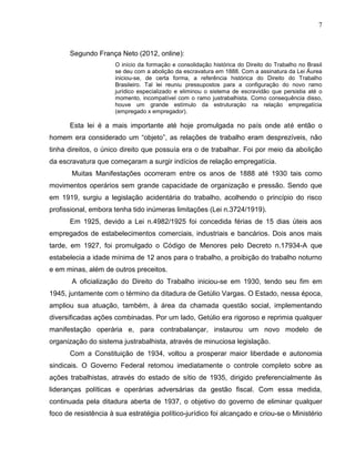 7

Segundo França Neto (2012, online):
O início da formação e consolidação histórica do Direito do Trabalho no Brasil
se deu com a abolição da escravatura em 1888. Com a assinatura da Lei Áurea
iniciou-se, de certa forma, a referência histórica do Direito do Trabalho
Brasileiro. Tal lei reuniu pressupostos para a configuração do novo ramo
jurídico especializado e eliminou o sistema de escravidão que persistia até o
momento, incompatível com o ramo justrabalhista. Como consequência disso,
houve um grande estímulo da estruturação na relação empregatícia
(empregado x empregador).

Esta lei é a mais importante até hoje promulgada no país onde até então o
homem era considerado um “objeto”, as relações de trabalho eram desprezíveis, não
tinha direitos, o único direito que possuía era o de trabalhar. Foi por meio da abolição
da escravatura que começaram a surgir indícios de relação empregatícia.
Muitas Manifestações ocorreram entre os anos de 1888 até 1930 tais como
movimentos operários sem grande capacidade de organização e pressão. Sendo que
em 1919, surgiu a legislação acidentária do trabalho, acolhendo o princípio do risco
profissional, embora tenha tido inúmeras limitações (Lei n.3724/1919).
Em 1925, devido a Lei n.4982/1925 foi concedida férias de 15 dias úteis aos
empregados de estabelecimentos comerciais, industriais e bancários. Dois anos mais
tarde, em 1927, foi promulgado o Código de Menores pelo Decreto n.17934-A que
estabelecia a idade mínima de 12 anos para o trabalho, a proibição do trabalho noturno
e em minas, além de outros preceitos.
A oficialização do Direito do Trabalho iniciou-se em 1930, tendo seu fim em
1945, juntamente com o término da ditadura de Getúlio Vargas. O Estado, nessa época,
ampliou sua atuação, também, à área da chamada questão social, implementando
diversificadas ações combinadas. Por um lado, Getúlio era rigoroso e reprimia qualquer
manifestação operária e, para contrabalançar, instaurou um novo modelo de
organização do sistema justrabalhista, através de minuciosa legislação.
Com a Constituição de 1934, voltou a prosperar maior liberdade e autonomia
sindicais. O Governo Federal retomou imediatamente o controle completo sobre as
ações trabalhistas, através do estado de sítio de 1935, dirigido preferencialmente às
lideranças políticas e operárias adversárias da gestão fiscal. Com essa medida,
continuada pela ditadura aberta de 1937, o objetivo do governo de eliminar qualquer
foco de resistência à sua estratégia político-jurídico foi alcançado e criou-se o Ministério

 