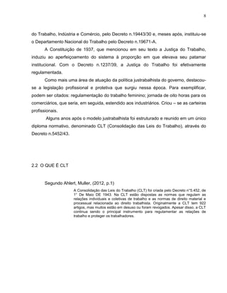 8

do Trabalho, Indústria e Comércio, pelo Decreto n.19443/30 e, meses após, instituiu-se
o Departamento Nacional do Trabalho pelo Decreto n.19671-A.
A Constituição de 1937, que mencionou em seu texto a Justiça do Trabalho,
induziu ao aperfeiçoamento do sistema à proporção em que elevava seu patamar
institucional. Com o Decreto n.1237/39, a Justiça do Trabalho foi efetivamente
regulamentada.
Como mais uma área de atuação da política justrabalhista do governo, destacouse a legislação profissional e protetiva que surgiu nessa época. Para exemplificar,
podem ser citados: regulamentação do trabalho feminino; jornada de oito horas para os
comerciários, que seria, em seguida, estendido aos industriários. Criou – se as carteiras
profissionais.
Alguns anos após o modelo justrabalhista foi estruturado e reunido em um único
diploma normativo, denominado CLT (Consolidação das Leis do Trabalho), através do
Decreto n.5452/43.

2.2 O QUE É CLT

Segundo Ahlert, Muller, (2012, p.1)
A Consolidação das Leis do Trabalho (CLT) foi criada pelo Decreto n°5.452, de
1° De Maio DE 1943. Na CLT estão dispostas as normas que regulam as
relações individuais e coletivas de trabalho e as normas de direito material e
processual relacionada ao direito trabalhista. Originalmente a CLT tem 922
artigos, mas muitos estão em desuso ou foram revogados. Apesar disso, a CLT
continua sendo o principal instrumento para regulamentar as relações de
trabalho e proteger os trabalhadores.

 