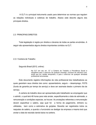 9

A CLT é o principal instrumento usado para determinar as normas que regulam
as relações individuais e coletivas de trabalho. Abaixo está descrito alguns dos
principais direitos.

2.3 PRINCIPAIS DIREITOS

Toda legislação é regida por direitos e deveres de todas as partes envolvidas. A
seguir são apresentados alguns direitos importantes contidos na CLT.

2.3.1 Carteira de Trabalho

Segundo Brasil (2012, online):
Na CLT em seu art. 13° a Carteira de Trabalho e Previdência Social é
obrigatória para o exercício de qualquer emprego, inclusive de natureza rural,
ainda que em caráter temporário, e para o exercício de qualquer atividade
profissional remunerada.

Este documento registra informações da vida profissional dos trabalhadores as
quais garantem seus direitos tais como: aposentadoria, seguro – desemprego, FGTS
(fundo de garantia por tempo de serviço) e deve ser assinada desde o primeiro dia de
serviço.
A carteira de trabalho deve ser apresentada pelo trabalhador ao empregador que
o admitir, o qual terá 48 horas para nela anotar, especificamente a data de admissão, a
remuneração e condições especias, se houver. As anotações referentes a remuneração
devem especificar o salário, seja qual for
utilidades,

a forma de pagamento, dinheiro ou

bem como a estimativa de gorjetas. Deverão ser registrados todos os

reajustes de salário, e quando o funcionário se desligar da empresa a mesma terá que
anotar a data de rescisão dando baixa na carteira.

 