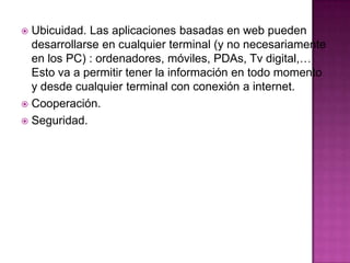  Ubicuidad. Las aplicaciones basadas en web pueden
desarrollarse en cualquier terminal (y no necesariamente
en los PC) : ordenadores, móviles, PDAs, Tv digital,…
Esto va a permitir tener la información en todo momento
y desde cualquier terminal con conexión a internet.
 Cooperación.
 Seguridad.
 