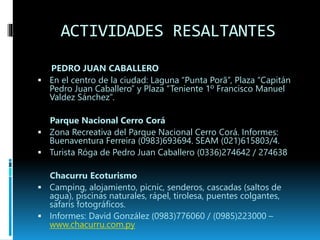 ACTIVIDADES RESALTANTES 
PEDRO JUAN CABALLERO 
 En el centro de la ciudad: Laguna “Punta Porã”, Plaza “Capitán 
Pedro Juan Caballero” y Plaza “Teniente 1º Francisco Manuel 
Valdez Sánchez”. 
Parque Nacional Cerro Corá 
 Zona Recreativa del Parque Nacional Cerro Corá. Informes: 
Buenaventura Ferreira (0983)693694. SEAM (021)615803/4. 
 Turista Róga de Pedro Juan Caballero (0336)274642 / 274638 
Chacurru Ecoturismo 
 Camping, alojamiento, picnic, senderos, cascadas (saltos de 
agua), piscinas naturales, rápel, tirolesa, puentes colgantes, 
safaris fotográficos. 
 Informes: David González (0983)776060 / (0985)223000 – 
www.chacurru.com.py 
 