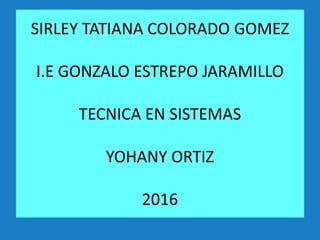 SIRLEY TATIANA COLORADO GOMEZ
I.E GONZALO ESTREPO JARAMILLO
TECNICA EN SISTEMAS
YOHANY ORTIZ
2016
 