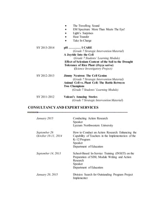  The Travelling Sound
 EM Spectrum: More Than Meets The Eye!
 Light’s Surprises
 Heat Transfer
 Take In Charge
SY 2013-2014 pH ………… I CARE
(Grade 7 Strategic Intervention Material)
A Joyride Into the Cell
(Grade 7 Students’ Learning Module)
Effect of Selenium Content of the Soil to the Drought
Tolerance of Rice Plant (Oryza sativa)
(Science Investigatory Project)
SY 2012-2013 Jimmy Neutron: The Cell Genius
(Grade 7 Strategic Intervention Material)
Animal Cell vs. Plant Cell: The Battle Between
Two Champions
(Grade 7 Students’ Learning Module)
SY 2011-2012 Vulcan’s Amazing Stories
(Grade 7 Strategic Intervention Material)
CONSULTANCYAND EXPERT SERVICES
January 2015 Conducting Action Research
Speaker
Lyceum Northwestern University
September 26 How to Conduct an Action Research: Enhancing the
October 10-11, 2014 Capability of Teachers in the Implementation of the
K-12 Program
Speaker
Department of Education
September 14, 2013 School-Based In-Service Training (INSET) on the
Preparation of SIM, Module Writing and Action
Research
Speaker
Department of Education
January 20, 2015 Division Search for Outstanding Program Project
Implementer
 