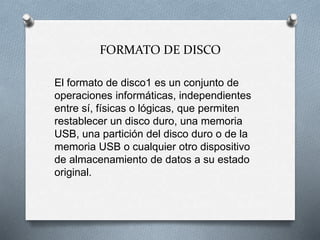 FORMATO DE DISCO
El formato de disco1 es un conjunto de
operaciones informáticas, independientes
entre sí, físicas o lógicas, que permiten
restablecer un disco duro, una memoria
USB, una partición del disco duro o de la
memoria USB o cualquier otro dispositivo
de almacenamiento de datos a su estado
original.
 