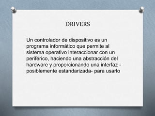 DRIVERS
Un controlador de dispositivo es un
programa informático que permite al
sistema operativo interaccionar con un
periférico, haciendo una abstracción del
hardware y proporcionando una interfaz -
posiblemente estandarizada- para usarlo
 