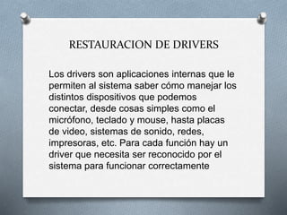 RESTAURACION DE DRIVERS
Los drivers son aplicaciones internas que le
permiten al sistema saber cómo manejar los
distintos dispositivos que podemos
conectar, desde cosas simples como el
micrófono, teclado y mouse, hasta placas
de video, sistemas de sonido, redes,
impresoras, etc. Para cada función hay un
driver que necesita ser reconocido por el
sistema para funcionar correctamente
 
