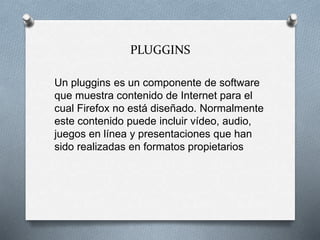 PLUGGINS
Un pluggins es un componente de software
que muestra contenido de Internet para el
cual Firefox no está diseñado. Normalmente
este contenido puede incluir vídeo, audio,
juegos en línea y presentaciones que han
sido realizadas en formatos propietarios
 