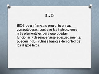 BIOS
BIOS es un firmware presente en las
computadoras, contiene las instrucciones
más elementales para que puedan
funcionar y desempeñarse adecuadamente,
pueden incluir rutinas básicas de control de
los dispositivos
 