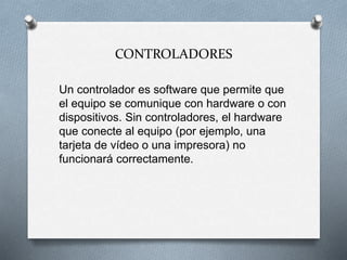 CONTROLADORES
Un controlador es software que permite que
el equipo se comunique con hardware o con
dispositivos. Sin controladores, el hardware
que conecte al equipo (por ejemplo, una
tarjeta de vídeo o una impresora) no
funcionará correctamente.
 