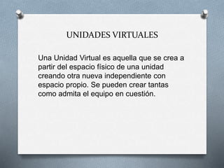 UNIDADES VIRTUALES
Una Unidad Virtual es aquella que se crea a
partir del espacio físico de una unidad
creando otra nueva independiente con
espacio propio. Se pueden crear tantas
como admita el equipo en cuestión.
 